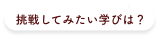 挑戦してみたい学びは何だろう？